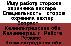 Ищу работу сторожа-охранника,вахтера. › Специальность ­ сторож-охранник,вахтер › Возраст ­ 38 - Калининградская обл., Калининград г. Работа » Резюме   . Калининградская обл.,Калининград г.